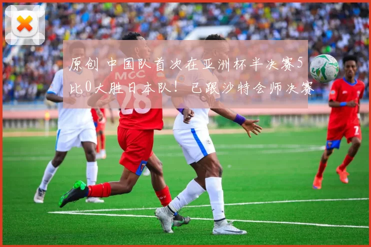 原创 中国队首次在亚洲杯半决赛5比0大胜日本队！已跟沙特会师决赛，韦世豪和王钰栋携手造四球被辟谣是假消息