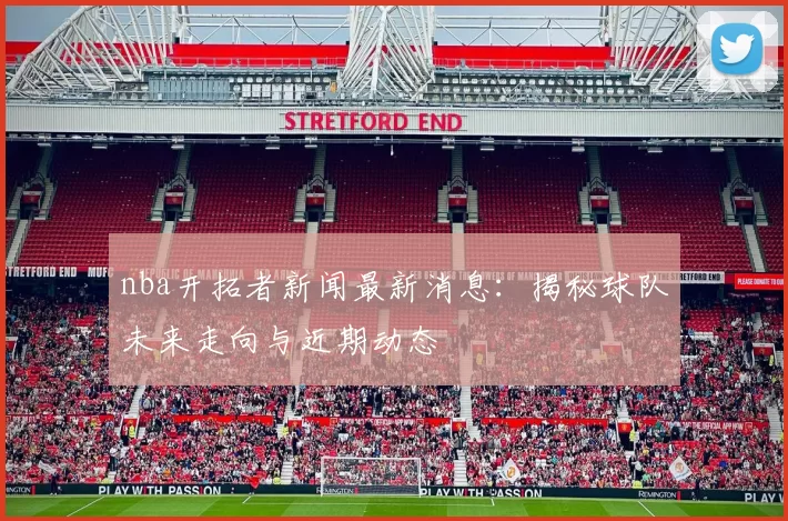 nba开拓者新闻最新消息：揭秘球队未来走向与近期动态