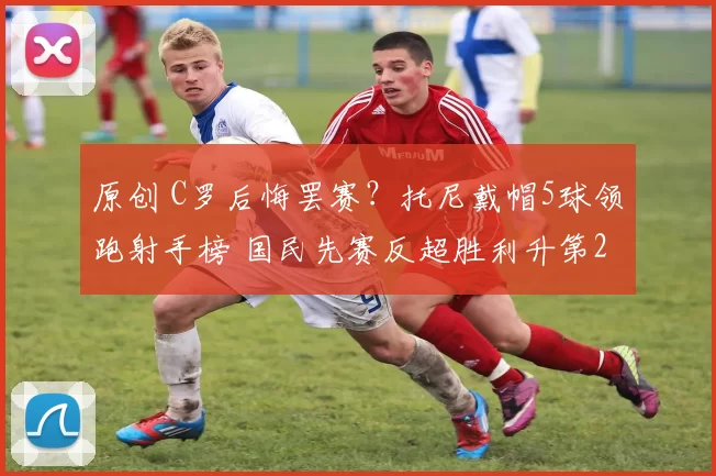 原创 C罗后悔罢赛？托尼戴帽5球领跑射手榜 国民先赛反超胜利升第2