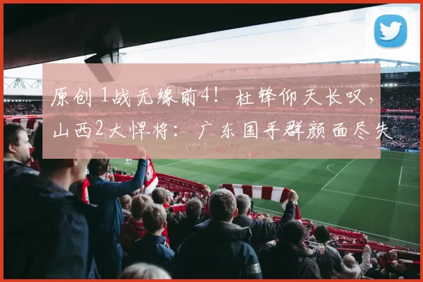 原创 1战无缘前4！杜锋仰天长叹，山西2大悍将：广东国手群颜面尽失！