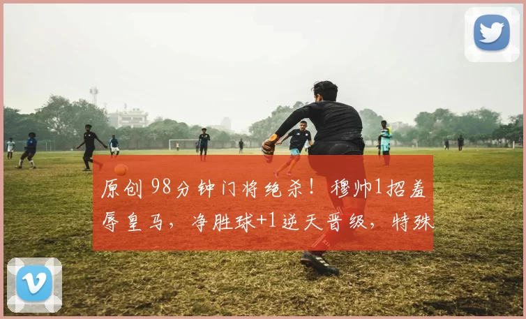 原创 98分钟门将绝杀!穆帅1招羞辱皇马,净胜球+1逆天晋级,特殊的一个从无替代!