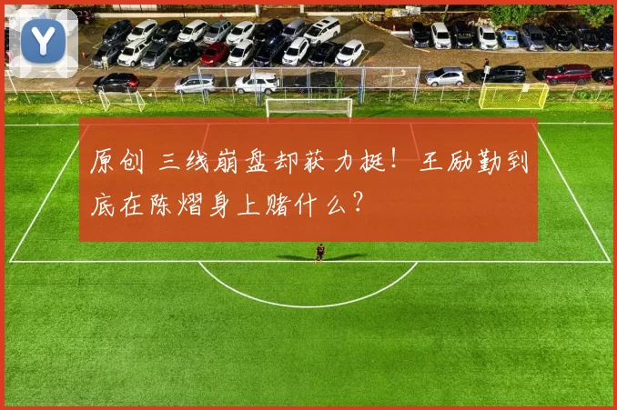 原创 三线崩盘却获力挺！王励勤到底在陈熠身上赌什么？