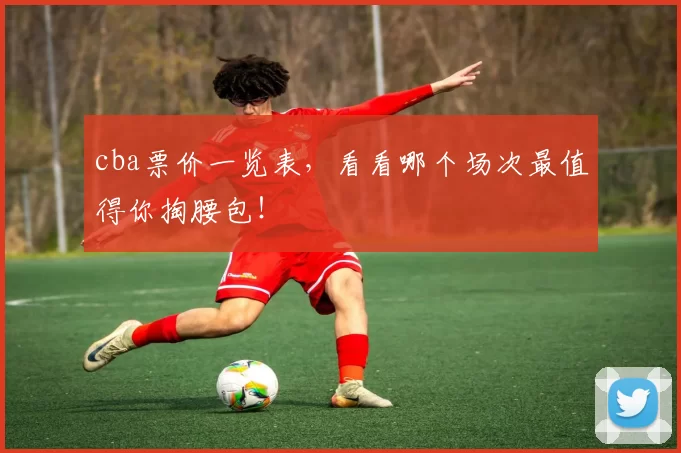 cba票价一览表，看看哪个场次最值得你掏腰包！