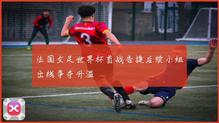 法国女足世界杯首战告捷后续小组出线争夺升温