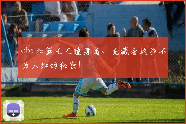 cba扣篮王王瞳身高，竟藏着这些不为人知的秘密！