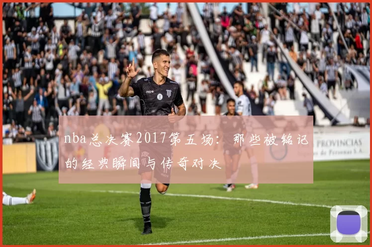 nba总决赛2017第五场：那些被铭记的经典瞬间与传奇对决
