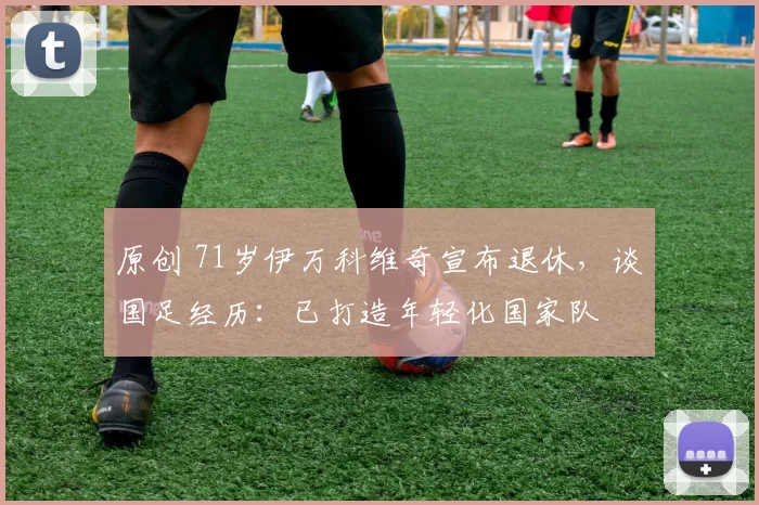 原创 71岁伊万科维奇宣布退休，谈国足经历：已打造年轻化国家队