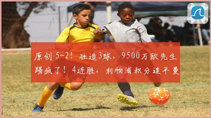 原创 5-2！独造3球，9500万欧先生踢疯了！4连胜，利物浦积分追平曼联