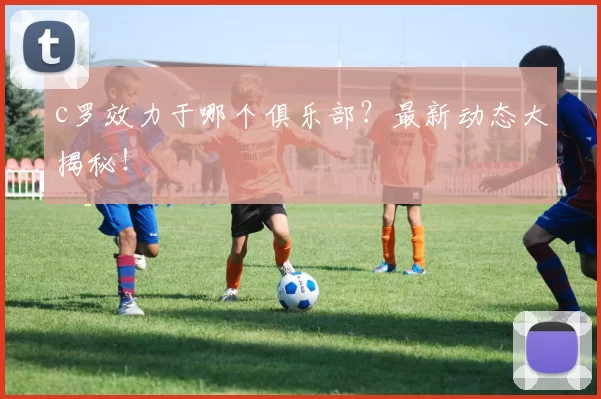 c罗效力于哪个俱乐部？最新动态大揭秘！